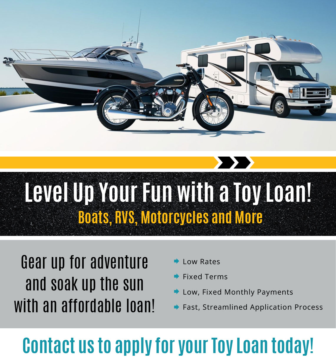 Level up your fun with a toy loan! Boats, RVs, Motorcycles and more. Contact us to apply for your toy loan today!